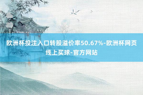 欧洲杯投注入口转股溢价率50.67%-欧洲杯网页线上买球-官方网站