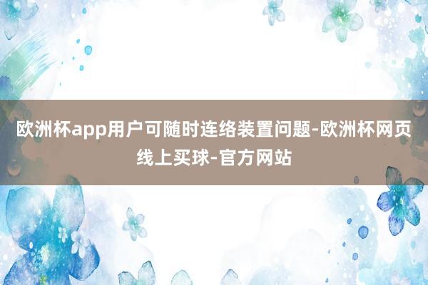 欧洲杯app用户可随时连络装置问题-欧洲杯网页线上买球-官方网站