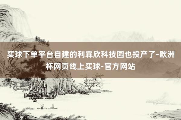 买球下单平台自建的利霖欣科技园也投产了-欧洲杯网页线上买球-官方网站