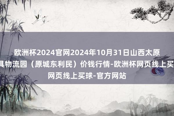 欧洲杯2024官网2024年10月31日山西太原丈子头农家具物流园（原城东利民）价钱行情-欧洲杯网页线上买球-官方网站