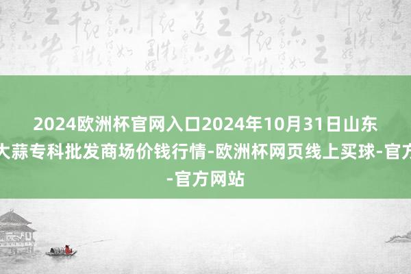 2024欧洲杯官网入口2024年10月31日山东金乡大蒜专科批发商场价钱行情-欧洲杯网页线上买球-官方网站