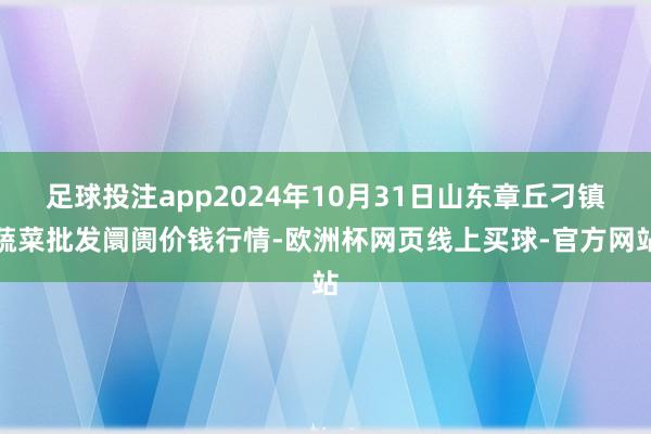 足球投注app2024年10月31日山东章丘刁镇蔬菜批发阛阓价钱行情-欧洲杯网页线上买球-官方网站