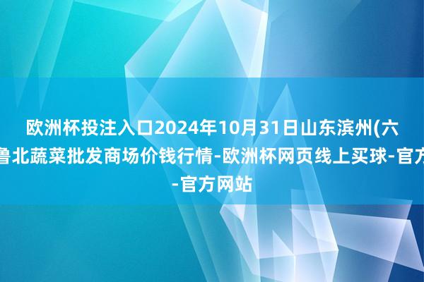 欧洲杯投注入口2024年10月31日山东滨州(六街）鲁北蔬菜批发商场价钱行情-欧洲杯网页线上买球-官方网站