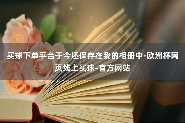 买球下单平台于今还保存在我的相册中-欧洲杯网页线上买球-官方网站