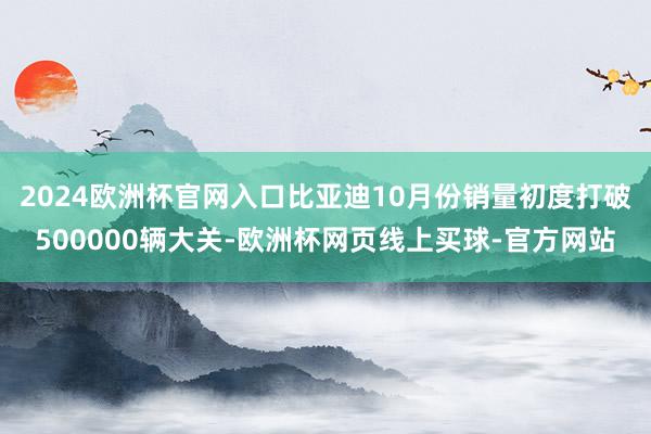 2024欧洲杯官网入口比亚迪10月份销量初度打破500000辆大关-欧洲杯网页线上买球-官方网站