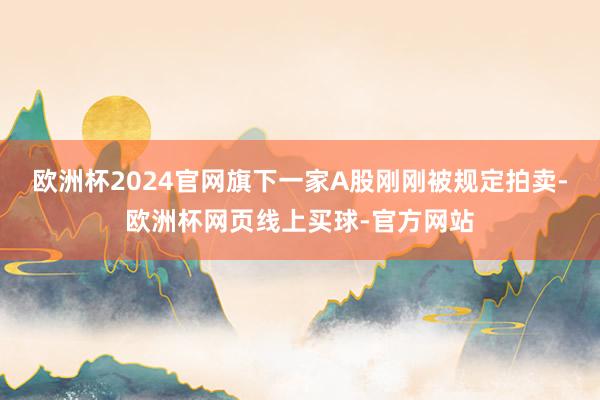 欧洲杯2024官网旗下一家A股刚刚被规定拍卖-欧洲杯网页线上买球-官方网站