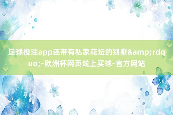 足球投注app还带有私家花坛的别墅&rdquo;-欧洲杯网页线上买球-官方网站