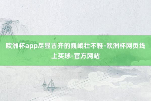 欧洲杯app尽显古齐的巍峨壮不雅-欧洲杯网页线上买球-官方网站