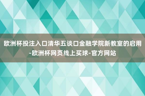 欧洲杯投注入口清华五谈口金融学院新教室的启用-欧洲杯网页线上买球-官方网站