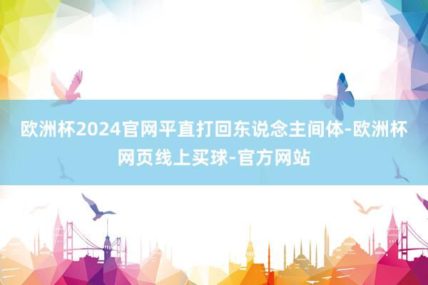 欧洲杯2024官网平直打回东说念主间体-欧洲杯网页线上买球-官方网站