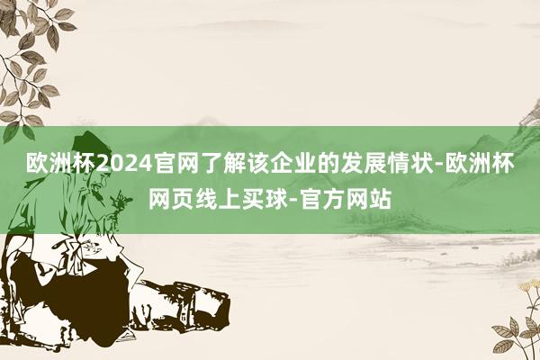 欧洲杯2024官网了解该企业的发展情状-欧洲杯网页线上买球-官方网站