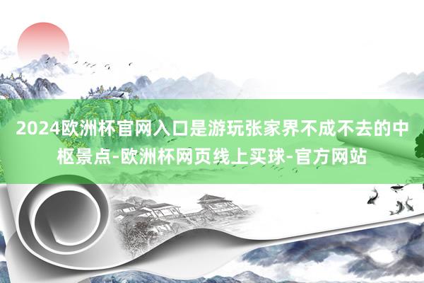 2024欧洲杯官网入口是游玩张家界不成不去的中枢景点-欧洲杯网页线上买球-官方网站