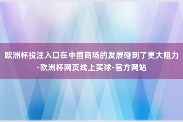 欧洲杯投注入口在中国商场的发展碰到了更大阻力-欧洲杯网页线上买球-官方网站