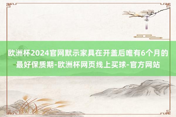 欧洲杯2024官网默示家具在开盖后唯有6个月的最好保质期-欧洲杯网页线上买球-官方网站