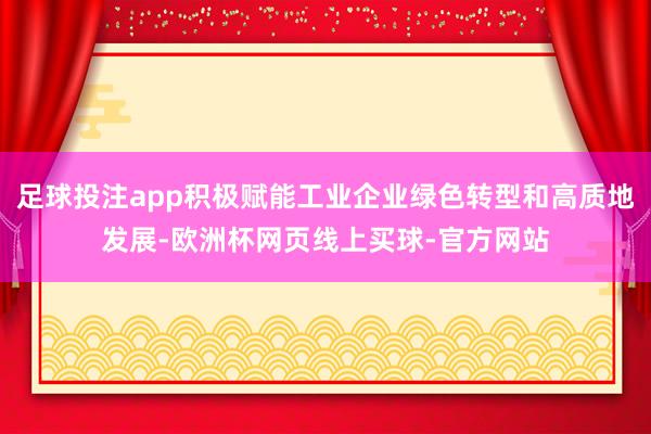 足球投注app积极赋能工业企业绿色转型和高质地发展-欧洲杯网页线上买球-官方网站