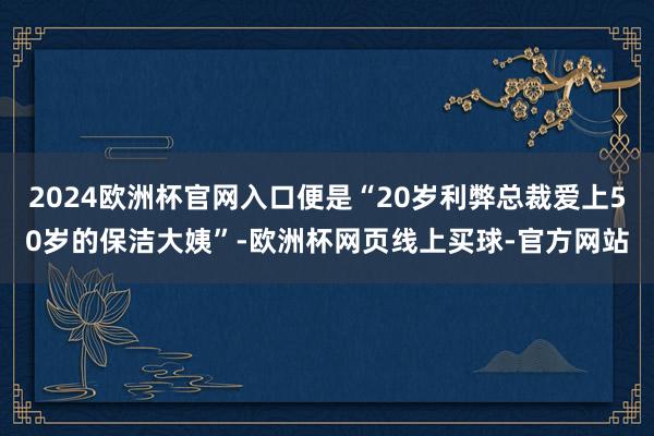 2024欧洲杯官网入口便是“20岁利弊总裁爱上50岁的保洁大姨”-欧洲杯网页线上买球-官方网站