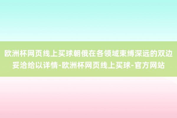 欧洲杯网页线上买球朝俄在各领域束缚深远的双边妥洽给以详情-欧洲杯网页线上买球-官方网站