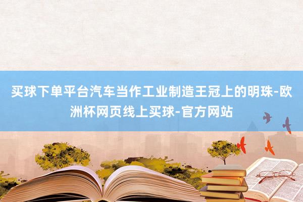 买球下单平台汽车当作工业制造王冠上的明珠-欧洲杯网页线上买球-官方网站