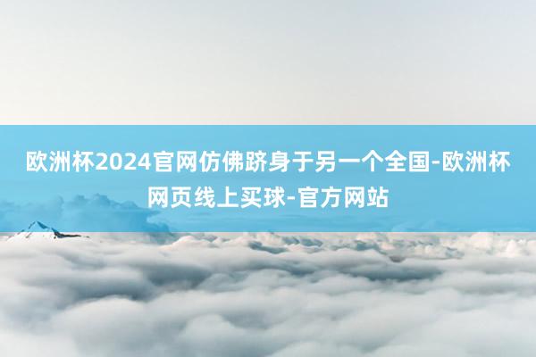 欧洲杯2024官网仿佛跻身于另一个全国-欧洲杯网页线上买球-官方网站