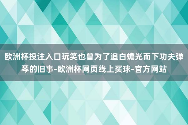 欧洲杯投注入口玩笑也曾为了追白蟾光而下功夫弹琴的旧事-欧洲杯网页线上买球-官方网站