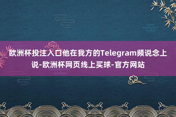 欧洲杯投注入口他在我方的Telegram频说念上说-欧洲杯网页线上买球-官方网站