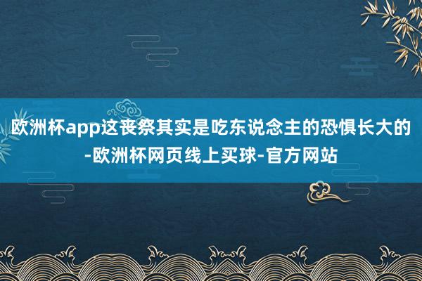 欧洲杯app这丧祭其实是吃东说念主的恐惧长大的-欧洲杯网页线上买球-官方网站