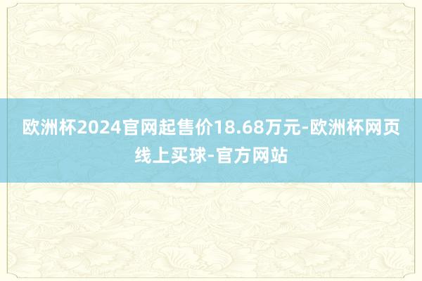 欧洲杯2024官网起售价18.68万元-欧洲杯网页线上买球-官方网站