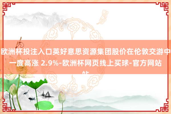 欧洲杯投注入口英好意思资源集团股价在伦敦交游中一度高涨 2.9%-欧洲杯网页线上买球-官方网站