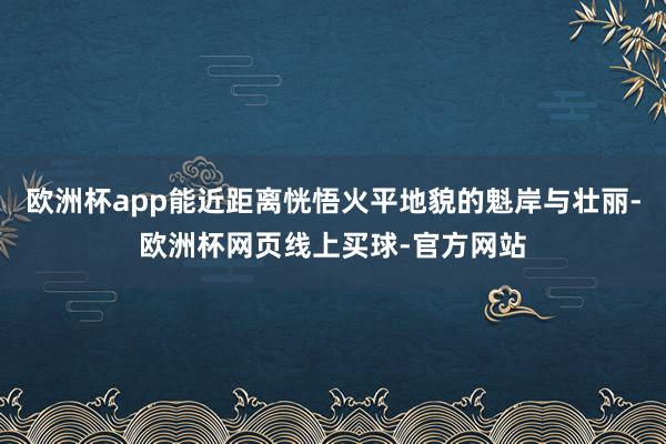 欧洲杯app能近距离恍悟火平地貌的魁岸与壮丽-欧洲杯网页线上买球-官方网站