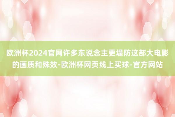 欧洲杯2024官网许多东说念主更堤防这部大电影的画质和殊效-欧洲杯网页线上买球-官方网站