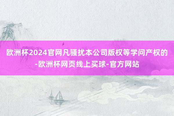 欧洲杯2024官网凡骚扰本公司版权等学问产权的-欧洲杯网页线上买球-官方网站