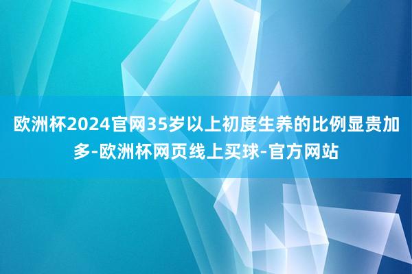 欧洲杯2024官网35岁以上初度生养的比例显贵加多-欧洲杯网页线上买球-官方网站