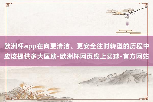 欧洲杯app在向更清洁、更安全往时转型的历程中应该提供多大匡助-欧洲杯网页线上买球-官方网站