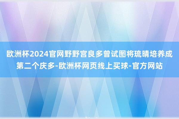 欧洲杯2024官网野野宫良多曾试图将琉晴培养成第二个庆多-欧洲杯网页线上买球-官方网站