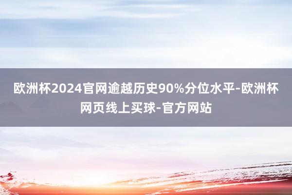 欧洲杯2024官网逾越历史90%分位水平-欧洲杯网页线上买球-官方网站