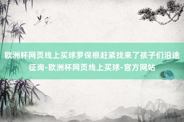 欧洲杯网页线上买球罗保根赶紧找来了孩子们沿途征询-欧洲杯网页线上买球-官方网站