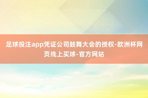 足球投注app凭证公司鼓舞大会的授权-欧洲杯网页线上买球-官方网站