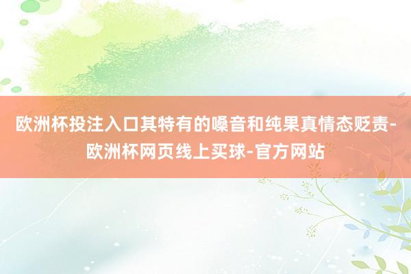 欧洲杯投注入口其特有的嗓音和纯果真情态贬责-欧洲杯网页线上买球-官方网站