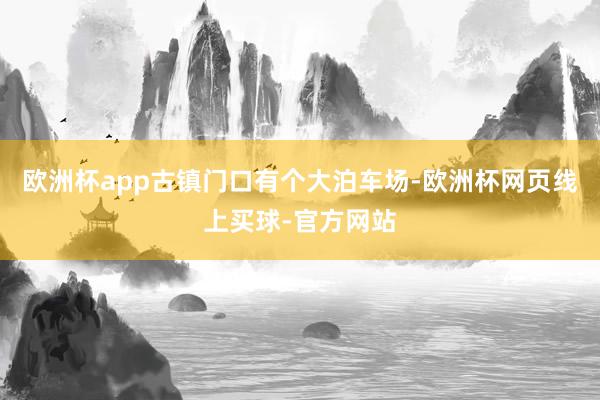 欧洲杯app古镇门口有个大泊车场-欧洲杯网页线上买球-官方网站