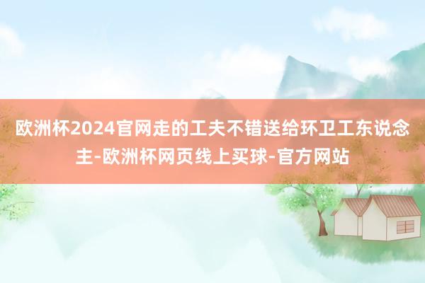 欧洲杯2024官网走的工夫不错送给环卫工东说念主-欧洲杯网页线上买球-官方网站