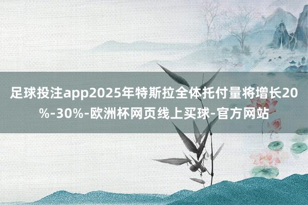 足球投注app2025年特斯拉全体托付量将增长20%-30%-欧洲杯网页线上买球-官方网站