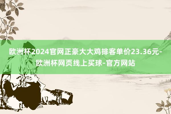 欧洲杯2024官网正豪大大鸡排客单价23.36元-欧洲杯网页线上买球-官方网站