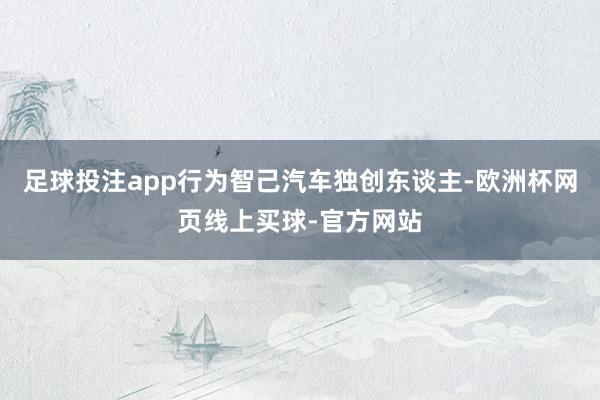 足球投注app行为智己汽车独创东谈主-欧洲杯网页线上买球-官方网站