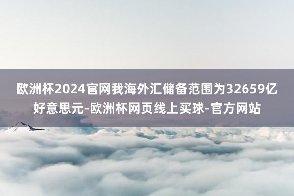 欧洲杯2024官网我海外汇储备范围为32659亿好意思元-欧洲杯网页线上买球-官方网站