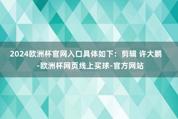 2024欧洲杯官网入口具体如下：剪辑 许大鹏    -欧洲杯网页线上买球-官方网站