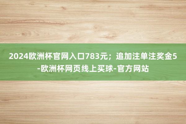 2024欧洲杯官网入口783元；追加注单注奖金5-欧洲杯网页线上买球-官方网站