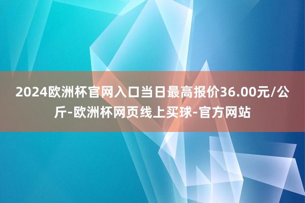 2024欧洲杯官网入口当日最高报价36.00元/公斤-欧洲杯网页线上买球-官方网站