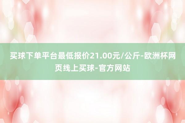 买球下单平台最低报价21.00元/公斤-欧洲杯网页线上买球-官方网站