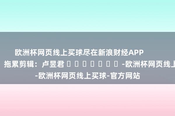 欧洲杯网页线上买球尽在新浪财经APP            						拖累剪辑：卢昱君 							-欧洲杯网页线上买球-官方网站