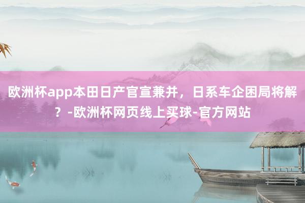 欧洲杯app本田日产官宣兼并，日系车企困局将解？-欧洲杯网页线上买球-官方网站